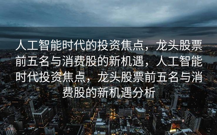 人工智能时代的投资焦点，龙头股票前五名与消费股的新机遇，人工智能时代投资焦点，龙头股票前五名与消费股的新机遇分析
