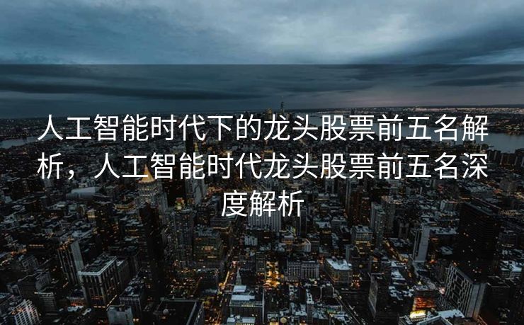 人工智能时代下的龙头股票前五名解析，人工智能时代龙头股票前五名深度解析
