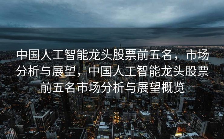 中国人工智能龙头股票前五名，市场分析与展望，中国人工智能龙头股票前五名市场分析与展望概览