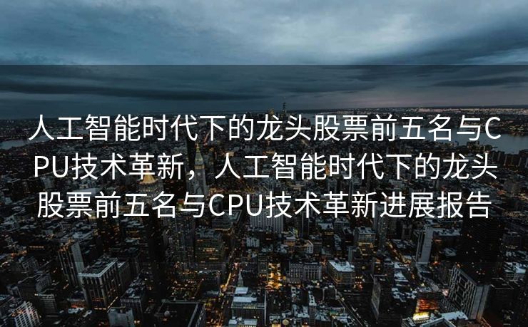 人工智能时代下的龙头股票前五名与CPU技术革新，人工智能时代下的龙头股票前五名与CPU技术革新进展报告