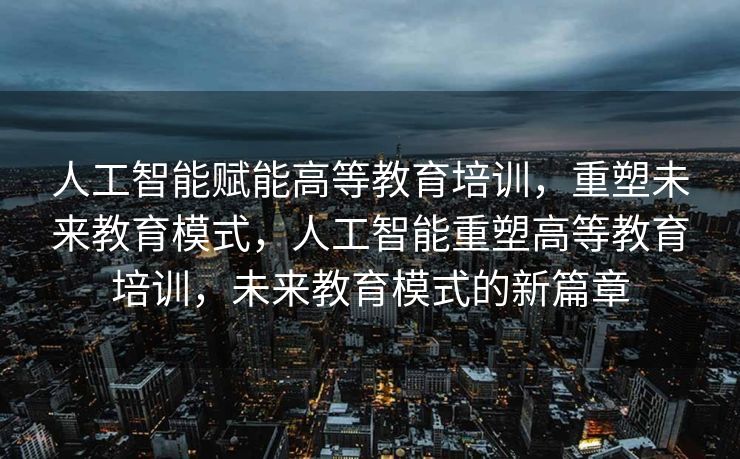 人工智能赋能高等教育培训，重塑未来教育模式，人工智能重塑高等教育培训，未来教育模式的新篇章