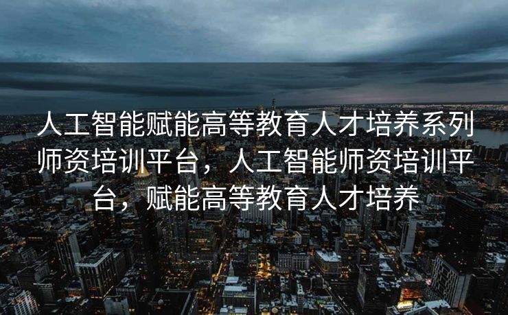 人工智能赋能高等教育人才培养系列师资培训平台，人工智能师资培训平台，赋能高等教育人才培养