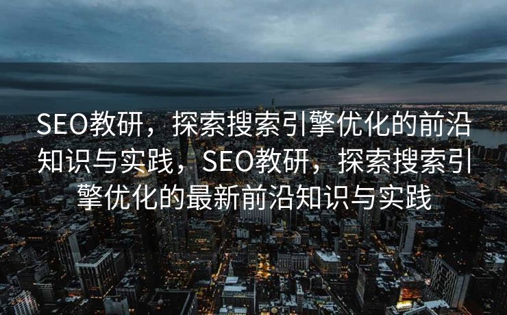 SEO教研，探索搜索引擎优化的前沿知识与实践，SEO教研，探索搜索引擎优化的最新前沿知识与实践