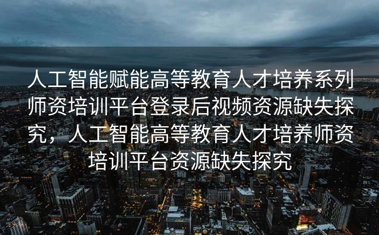 人工智能赋能高等教育人才培养系列师资培训平台登录后视频资源缺失探究，人工智能高等教育人才培养师资培训平台资源缺失探究
