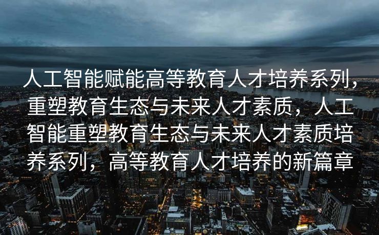 人工智能赋能高等教育人才培养系列，重塑教育生态与未来人才素质，人工智能重塑教育生态与未来人才素质培养系列，高等教育人才培养的新篇章