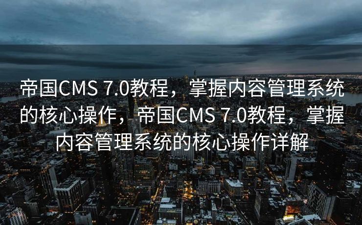 帝国CMS 7.0教程，掌握内容管理系统的核心操作，帝国CMS 7.0教程，掌握内容管理系统的核心操作详解