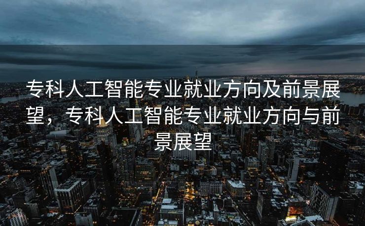专科人工智能专业就业方向及前景展望，专科人工智能专业就业方向与前景展望