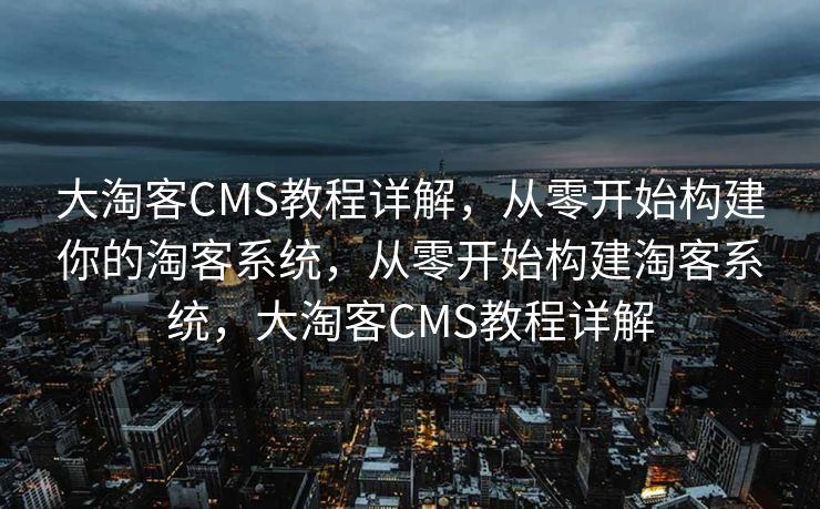 大淘客CMS教程详解，从零开始构建你的淘客系统，从零开始构建淘客系统，大淘客CMS教程详解