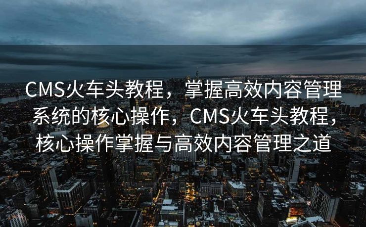 CMS火车头教程，掌握高效内容管理系统的核心操作，CMS火车头教程，核心操作掌握与高效内容管理之道