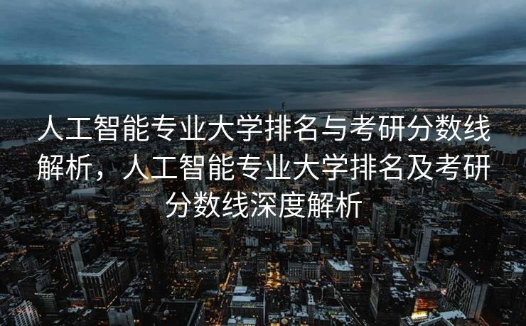 人工智能专业大学排名与考研分数线解析，人工智能专业大学排名及考研分数线深度解析
