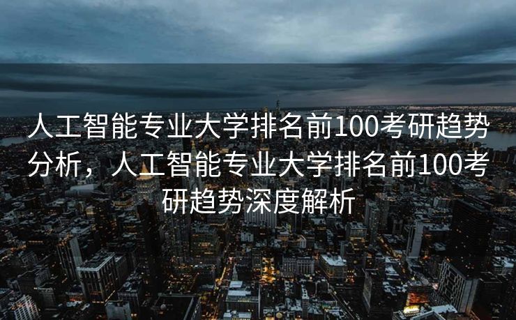 人工智能专业大学排名前100考研趋势分析，人工智能专业大学排名前100考研趋势深度解析