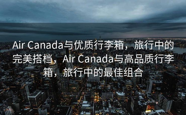 Air Canada与优质行李箱，旅行中的完美搭档，Air Canada与高品质行李箱，旅行中的最佳组合