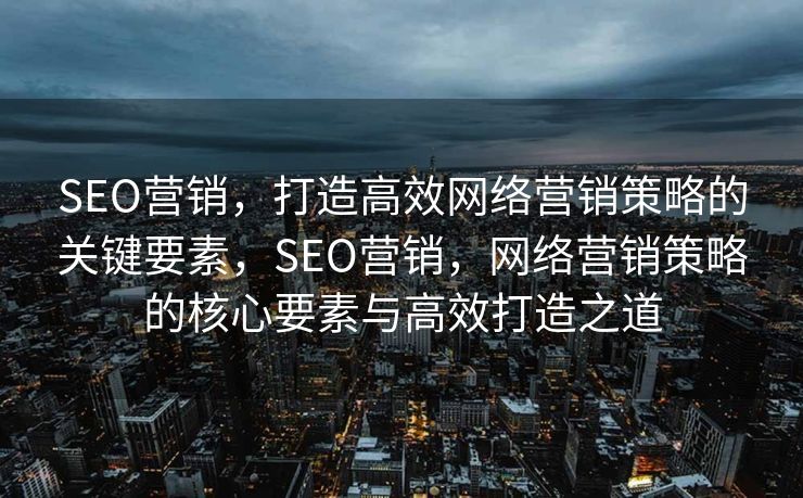 SEO营销，打造高效网络营销策略的关键要素，SEO营销，网络营销策略的核心要素与高效打造之道