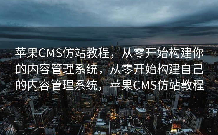 苹果CMS仿站教程，从零开始构建你的内容管理系统，从零开始构建自己的内容管理系统，苹果CMS仿站教程