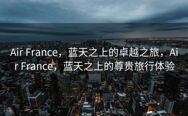 Air France，蓝天之上的卓越之旅，Air France，蓝天之上的尊贵旅行体验