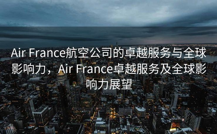 Air France航空公司的卓越服务与全球影响力，Air France卓越服务及全球影响力展望