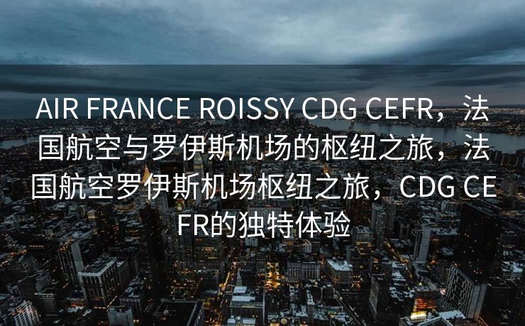 AIR FRANCE ROISSY CDG CEFR，法国航空与罗伊斯机场的枢纽之旅，法国航空罗伊斯机场枢纽之旅，CDG CEFR的独特体验