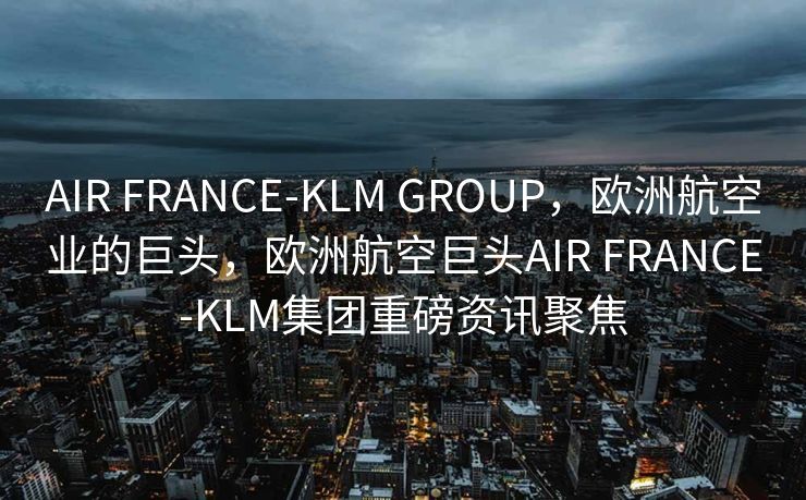 AIR FRANCE-KLM GROUP，欧洲航空业的巨头，欧洲航空巨头AIR FRANCE-KLM集团重磅资讯聚焦