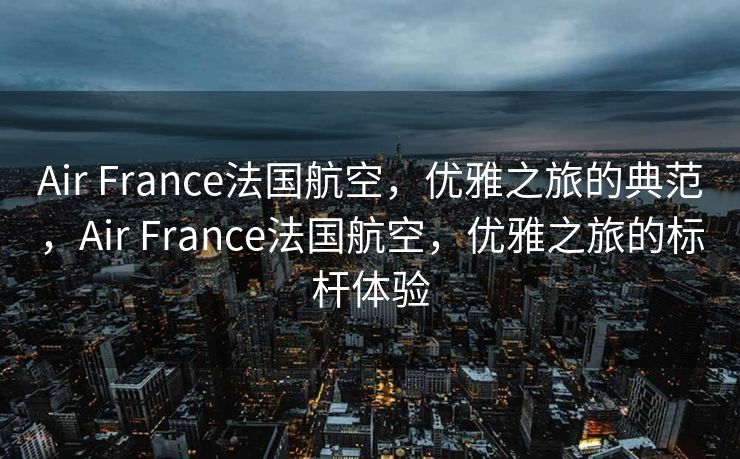 Air France法国航空，优雅之旅的典范，Air France法国航空，优雅之旅的标杆体验