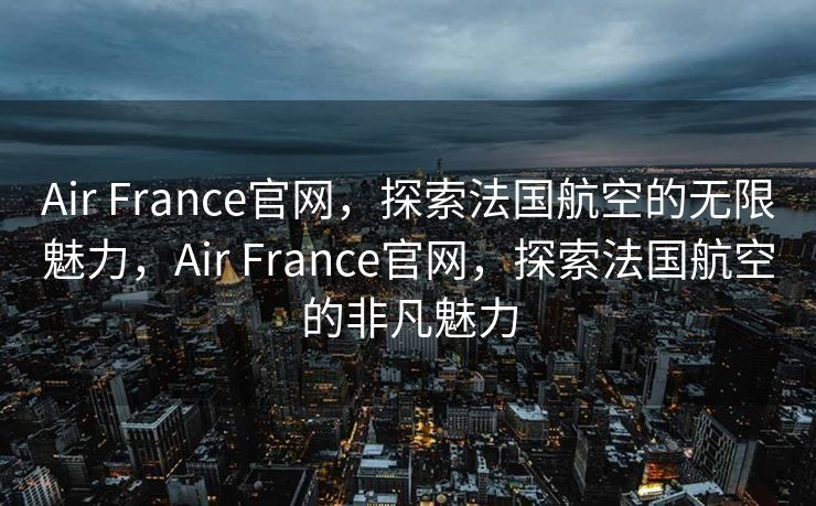 Air France官网，探索法国航空的无限魅力，Air France官网，探索法国航空的非凡魅力