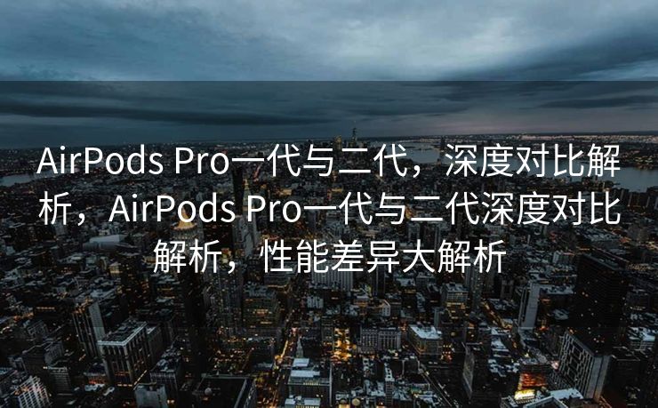 AirPods Pro一代与二代，深度对比解析，AirPods Pro一代与二代深度对比解析，性能差异大解析