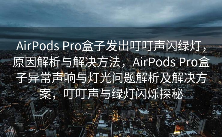 AirPods Pro盒子发出叮叮声闪绿灯，原因解析与解决方法，AirPods Pro盒子异常声响与灯光问题解析及解决方案，叮叮声与绿灯闪烁探秘
