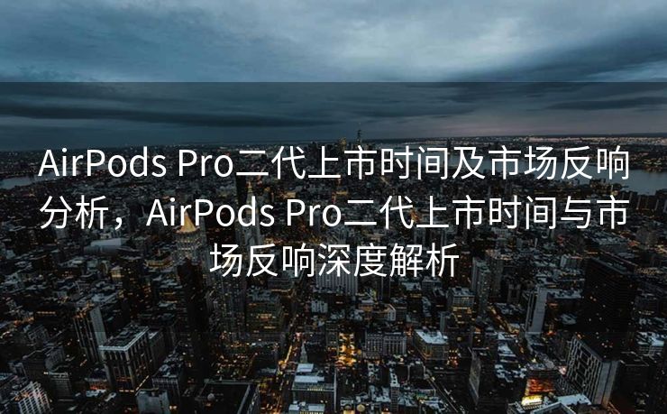 AirPods Pro二代上市时间及市场反响分析，AirPods Pro二代上市时间与市场反响深度解析
