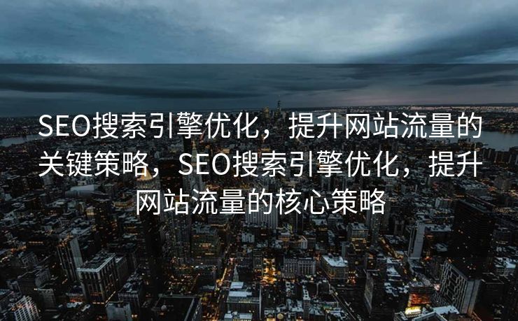 SEO搜索引擎优化，提升网站流量的关键策略，SEO搜索引擎优化，提升网站流量的核心策略
