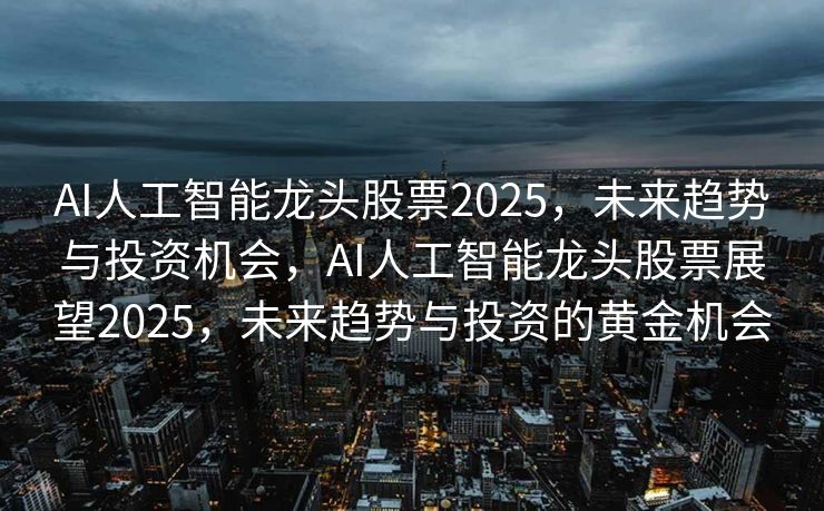 AI人工智能龙头股票2025，未来趋势与投资机会，AI人工智能龙头股票展望2025，未来趋势与投资的黄金机会