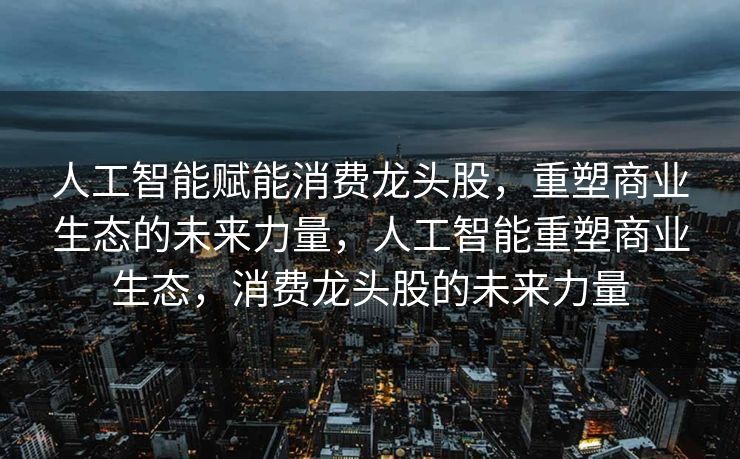 人工智能赋能消费龙头股，重塑商业生态的未来力量，人工智能重塑商业生态，消费龙头股的未来力量