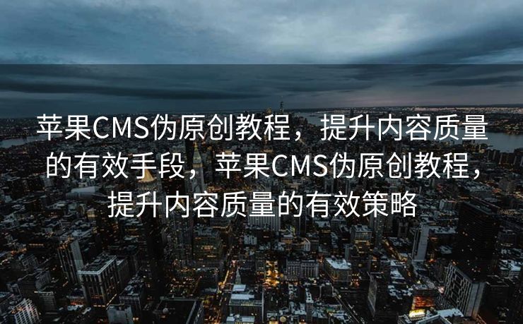 苹果CMS伪原创教程，提升内容质量的有效手段，苹果CMS伪原创教程，提升内容质量的有效策略