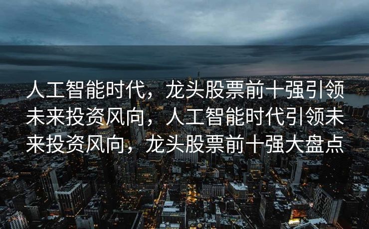 人工智能时代，龙头股票前十强引领未来投资风向，人工智能时代引领未来投资风向，龙头股票前十强大盘点