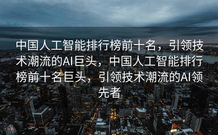 中国人工智能排行榜前十名，引领技术潮流的AI巨头，中国人工智能排行榜前十名巨头，引领技术潮流的AI领先者