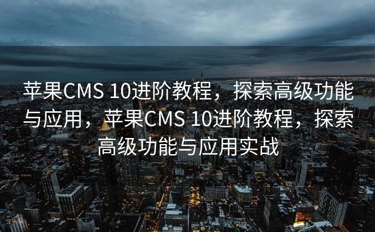 苹果CMS 10进阶教程，探索高级功能与应用，苹果CMS 10进阶教程，探索高级功能与应用实战
