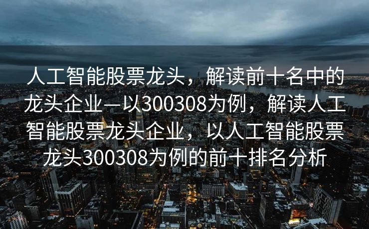 人工智能股票龙头，解读前十名中的龙头企业—以300308为例，解读人工智能股票龙头企业，以人工智能股票龙头300308为例的前十排名分析