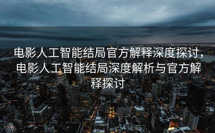 电影人工智能结局官方解释深度探讨，电影人工智能结局深度解析与官方解释探讨