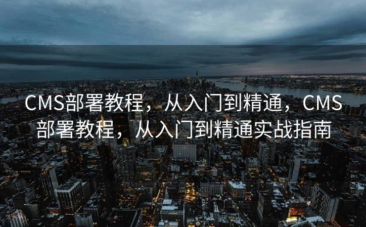CMS部署教程，从入门到精通，CMS部署教程，从入门到精通实战指南