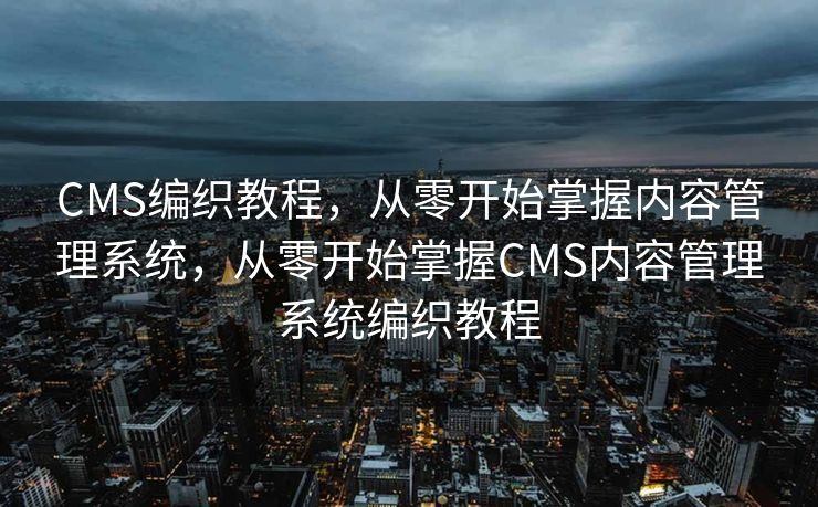 CMS编织教程，从零开始掌握内容管理系统，从零开始掌握CMS内容管理系统编织教程