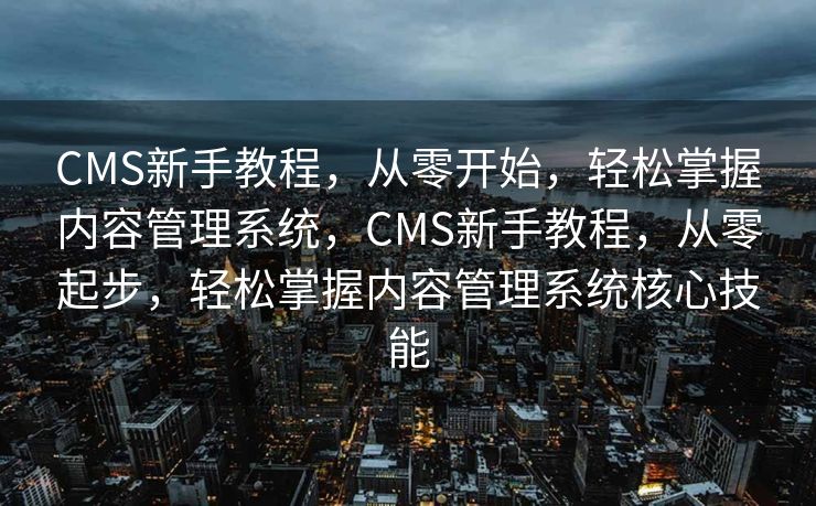 CMS新手教程，从零开始，轻松掌握内容管理系统，CMS新手教程，从零起步，轻松掌握内容管理系统核心技能