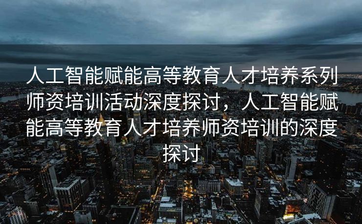 人工智能赋能高等教育人才培养系列师资培训活动深度探讨，人工智能赋能高等教育人才培养师资培训的深度探讨