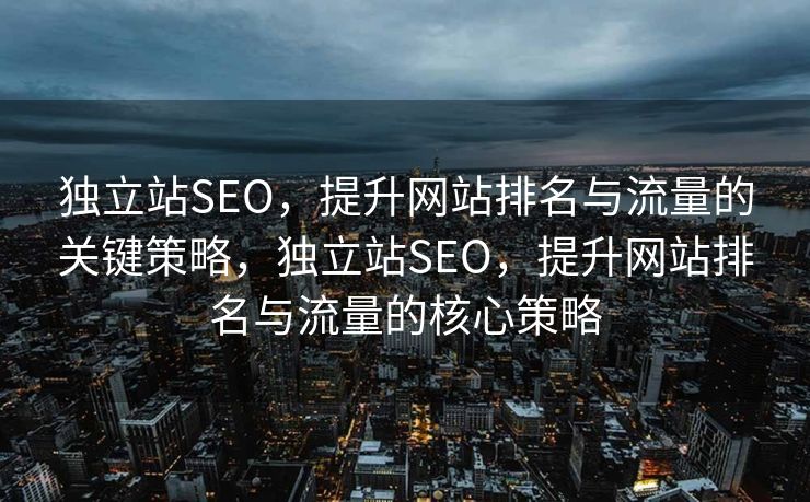 独立站SEO，提升网站排名与流量的关键策略，独立站SEO，提升网站排名与流量的核心策略