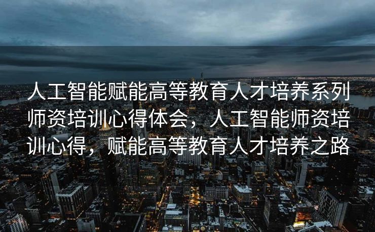 人工智能赋能高等教育人才培养系列师资培训心得体会，人工智能师资培训心得，赋能高等教育人才培养之路