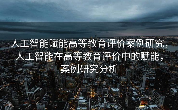 人工智能赋能高等教育评价案例研究，人工智能在高等教育评价中的赋能，案例研究分析