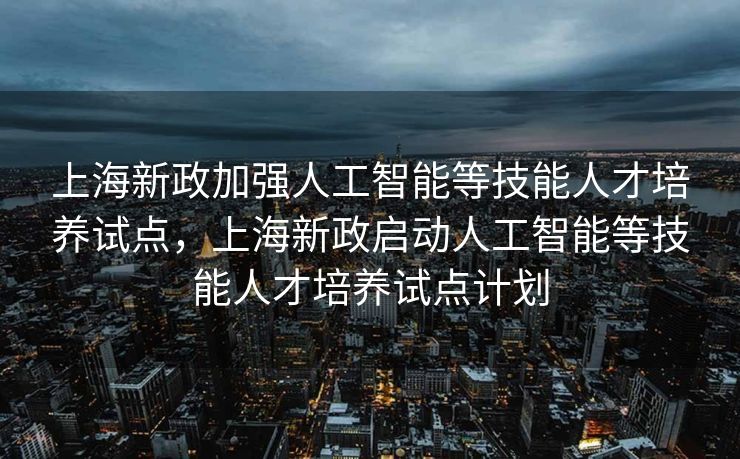 上海新政加强人工智能等技能人才培养试点，上海新政启动人工智能等技能人才培养试点计划