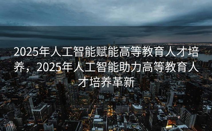2025年人工智能赋能高等教育人才培养，2025年人工智能助力高等教育人才培养革新