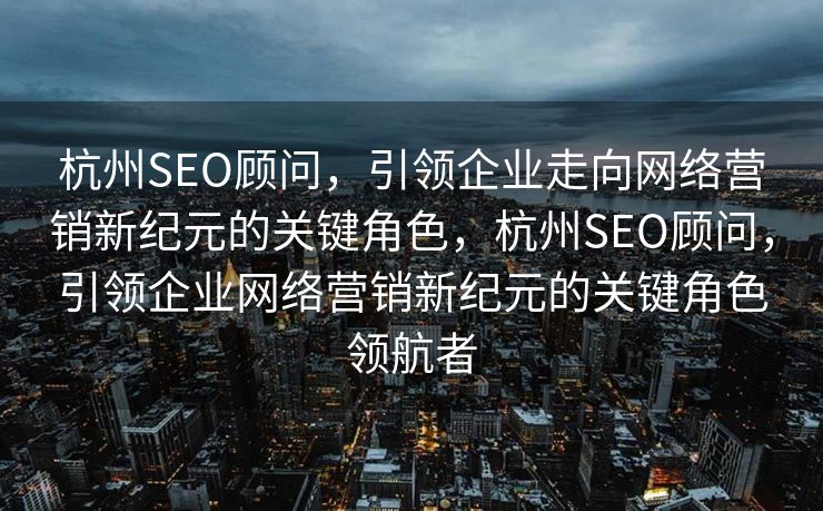 杭州SEO顾问，引领企业走向网络营销新纪元的关键角色，杭州SEO顾问，引领企业网络营销新纪元的关键角色领航者