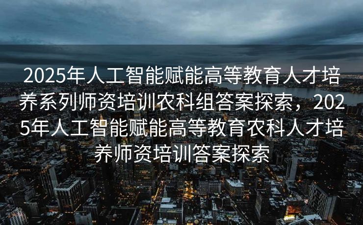 2025年人工智能赋能高等教育人才培养系列师资培训农科组答案探索，2025年人工智能赋能高等教育农科人才培养师资培训答案探索