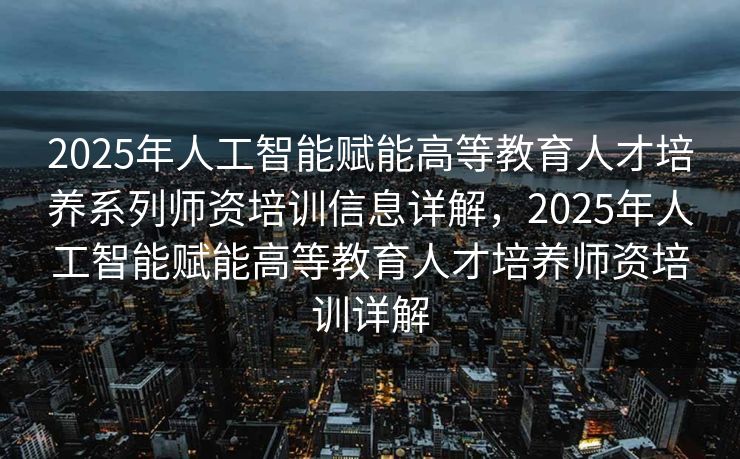 2025年人工智能赋能高等教育人才培养系列师资培训信息详解，2025年人工智能赋能高等教育人才培养师资培训详解