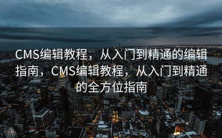 CMS编辑教程，从入门到精通的编辑指南，CMS编辑教程，从入门到精通的全方位指南