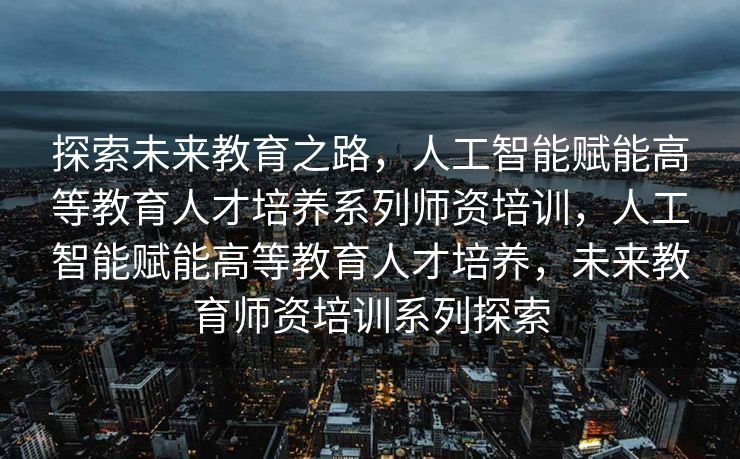 探索未来教育之路，人工智能赋能高等教育人才培养系列师资培训，人工智能赋能高等教育人才培养，未来教育师资培训系列探索